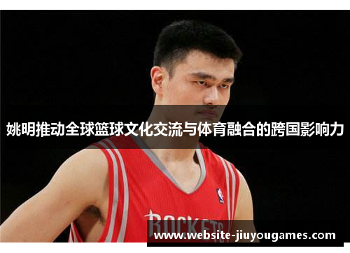 姚明推动全球篮球文化交流与体育融合的跨国影响力