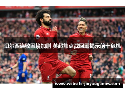 切尔西连败困境加剧 英超焦点战回顾揭示前十危机
