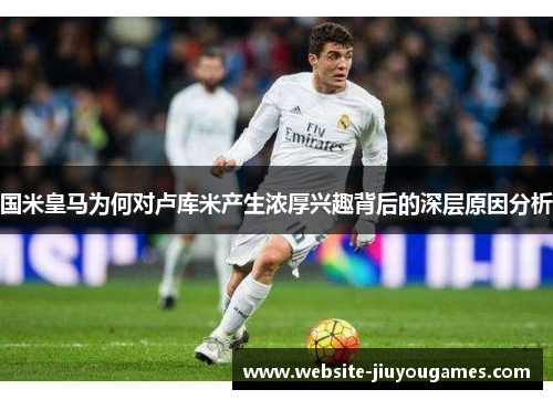 国米皇马为何对卢库米产生浓厚兴趣背后的深层原因分析