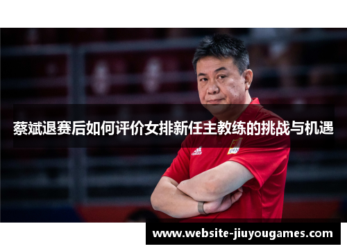 蔡斌退赛后如何评价女排新任主教练的挑战与机遇