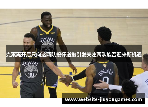克莱离开后只向这两队投怀送抱引发关注两队能否迎来新机遇