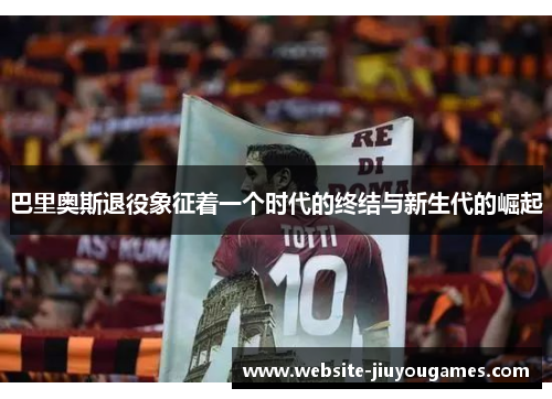 巴里奥斯退役象征着一个时代的终结与新生代的崛起