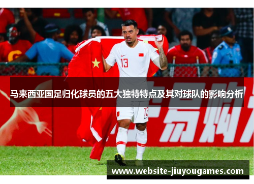 马来西亚国足归化球员的五大独特特点及其对球队的影响分析