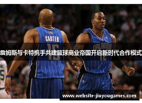 詹姆斯与卡特携手共建篮球商业帝国开启新时代合作模式