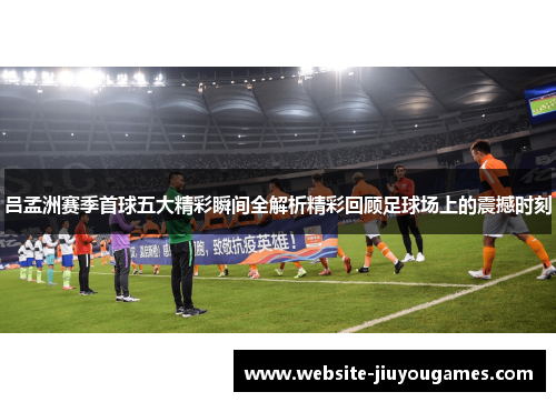 吕孟洲赛季首球五大精彩瞬间全解析精彩回顾足球场上的震撼时刻