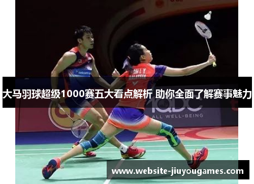 大马羽球超级1000赛五大看点解析 助你全面了解赛事魅力