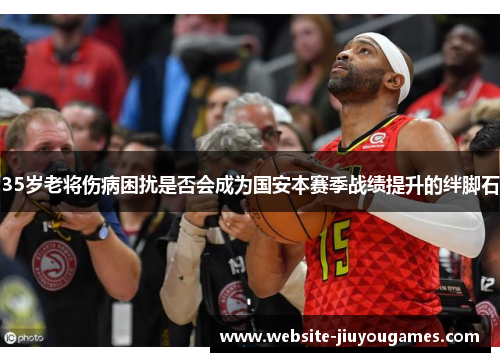 35岁老将伤病困扰是否会成为国安本赛季战绩提升的绊脚石