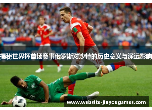 揭秘世界杯首场赛事俄罗斯对沙特的历史意义与深远影响