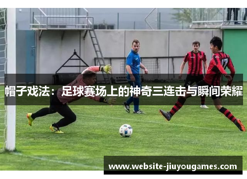 帽子戏法：足球赛场上的神奇三连击与瞬间荣耀