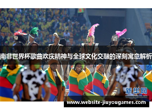 南非世界杯歌曲欢庆精神与全球文化交融的深刻寓意解析
