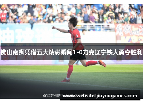 佛山南狮凭借五大精彩瞬间1-0力克辽宁铁人勇夺胜利
