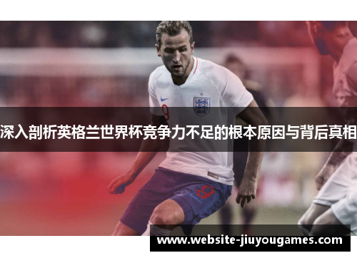 深入剖析英格兰世界杯竞争力不足的根本原因与背后真相