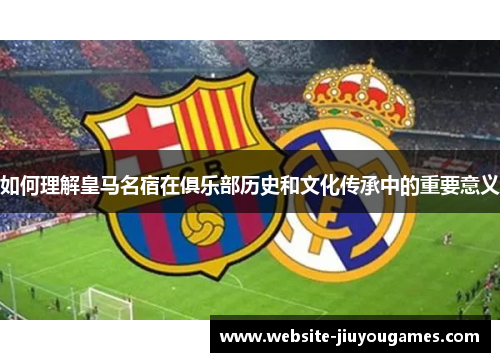 如何理解皇马名宿在俱乐部历史和文化传承中的重要意义