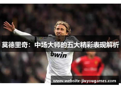 莫德里奇：中场大师的五大精彩表现解析