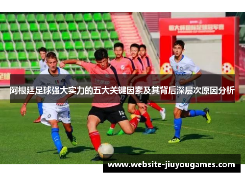 阿根廷足球强大实力的五大关键因素及其背后深层次原因分析